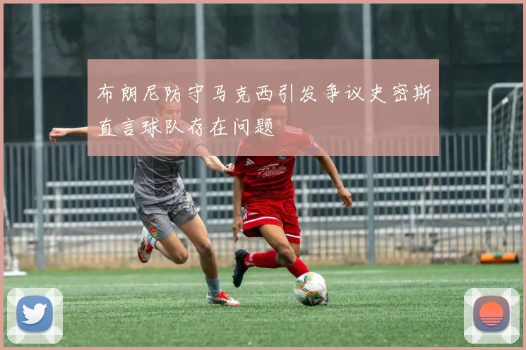布朗尼防守马克西引发争议史密斯直言球队存在问题